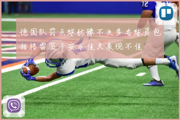 德国队罚点球犹豫不决多名球员包括格雷茨卡安东佳夫表现不佳