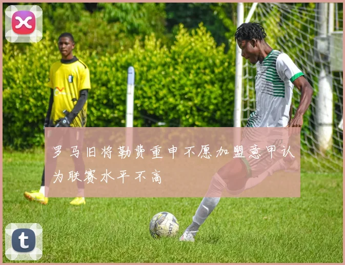 罗马旧将勒费重申不愿加盟意甲认为联赛水平不高
