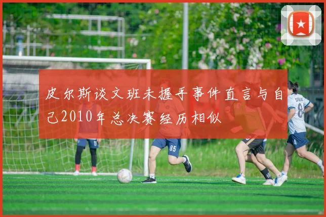 皮尔斯谈文班未握手事件直言与自己2010年总决赛经历相似