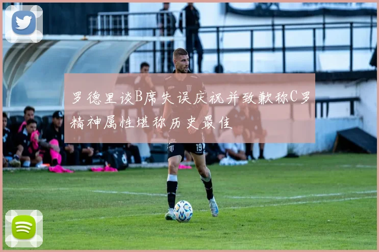 罗德里谈B席失误庆祝并致歉称C罗精神属性堪称历史最佳