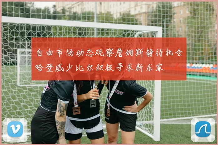 自由市场动态观察詹姆斯静待机会哈登威少比尔积极寻求新东家