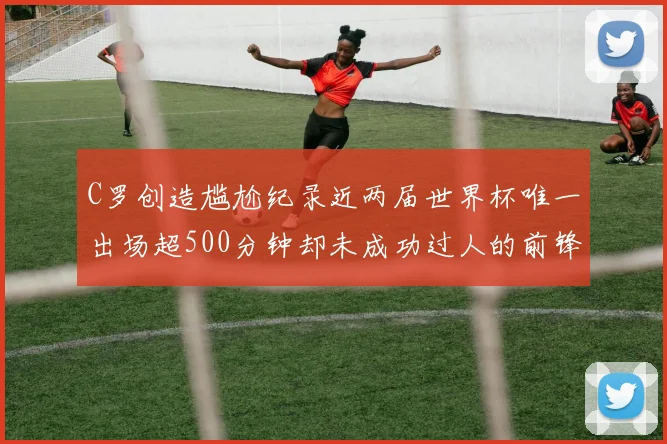 C罗创造尴尬纪录近两届世界杯唯一出场超500分钟却未成功过人的前锋