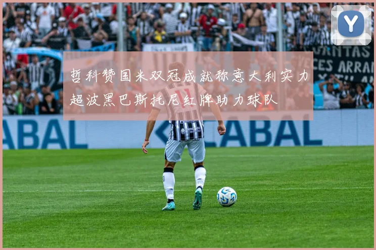哲科赞国米双冠成就称意大利实力超波黑巴斯托尼红牌助力球队