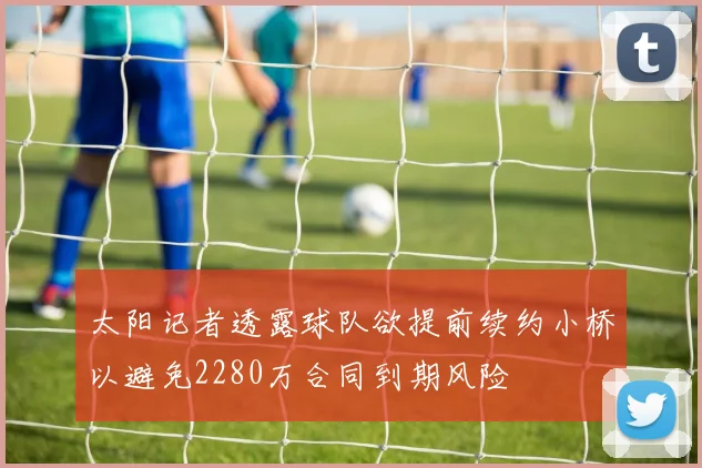 太阳记者透露球队欲提前续约小桥以避免2280万合同到期风险