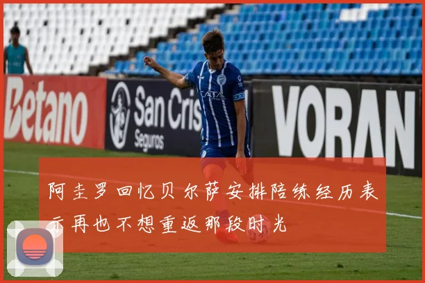 阿圭罗回忆贝尔萨安排陪练经历表示再也不想重返那段时光