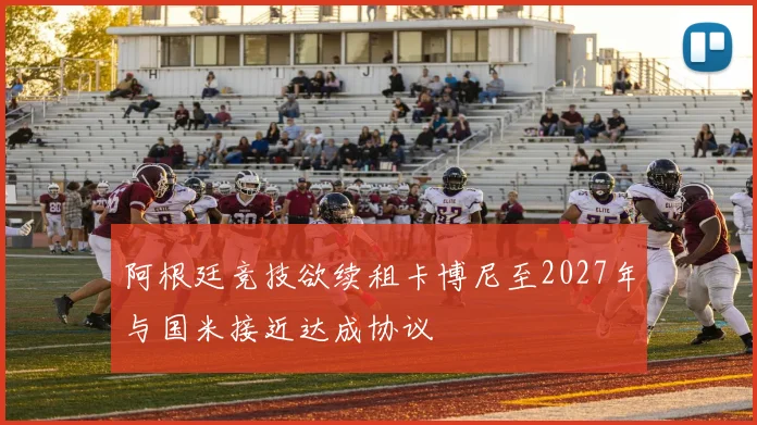 阿根廷竞技欲续租卡博尼至2027年与国米接近达成协议