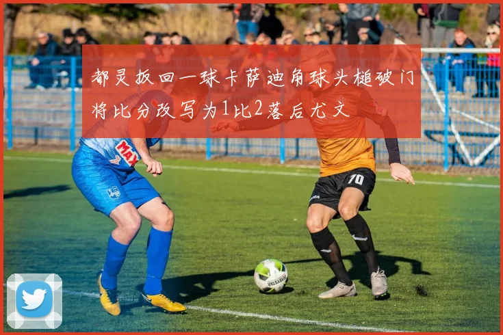 都灵扳回一球卡萨迪角球头槌破门将比分改写为1比2落后尤文