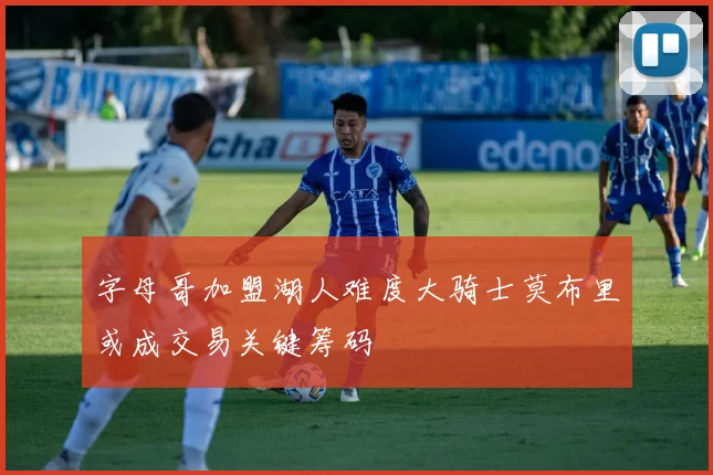 字母哥加盟湖人难度大骑士莫布里或成交易关键筹码