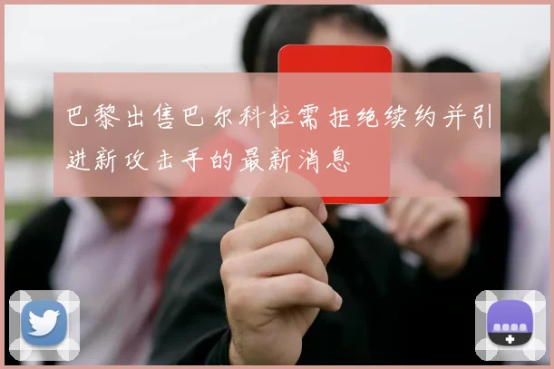 巴黎出售巴尔科拉需拒绝续约并引进新攻击手的最新消息