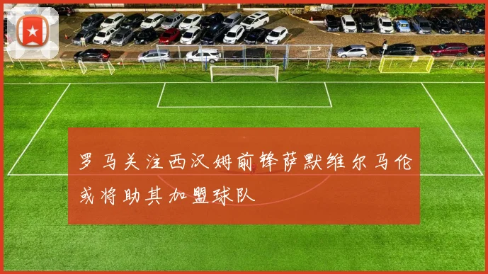 罗马关注西汉姆前锋萨默维尔马伦或将助其加盟球队