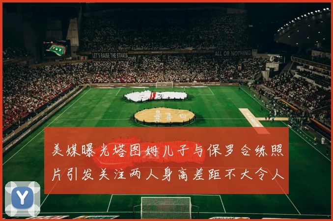 美媒曝光塔图姆儿子与保罗合练照片引发关注两人身高差距不大令人惊讶
