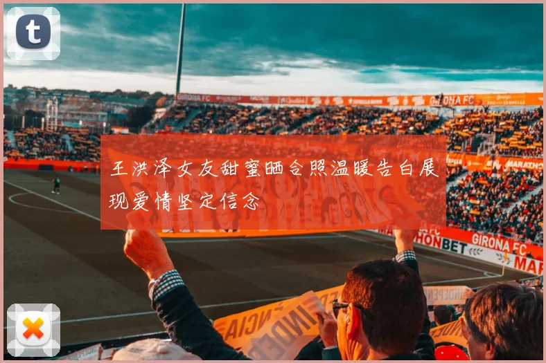 王洪泽女友甜蜜晒合照温暖告白展现爱情坚定信念