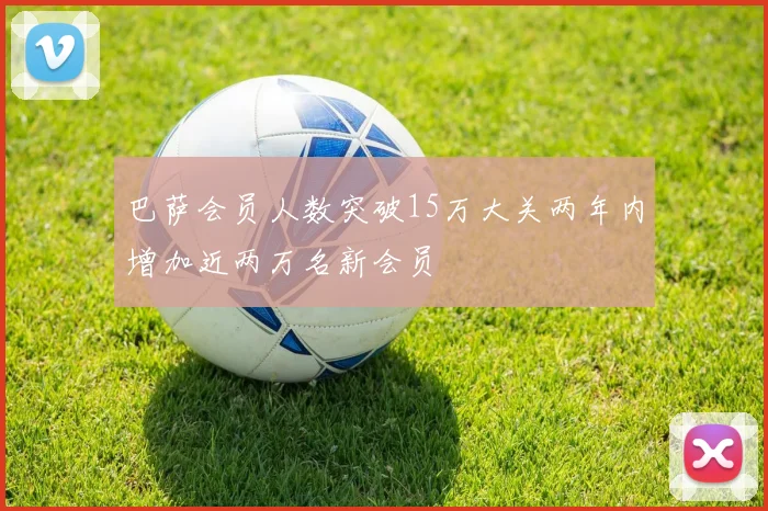 巴萨会员人数突破15万大关两年内增加近两万名新会员